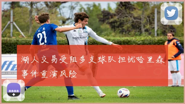 湖人交易受阻多支球队担忧哈里森事件重演风险