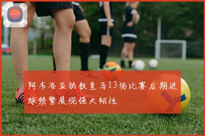 阿韦洛亚执教皇马13场比赛后期进球频繁展现强大韧性