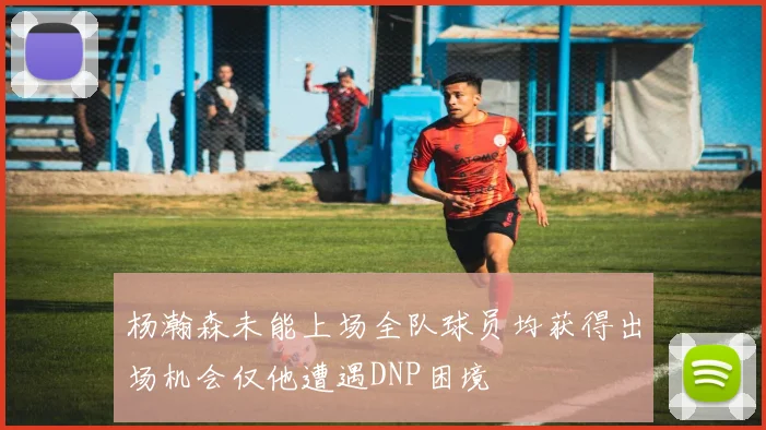 杨瀚森未能上场全队球员均获得出场机会仅他遭遇DNP困境