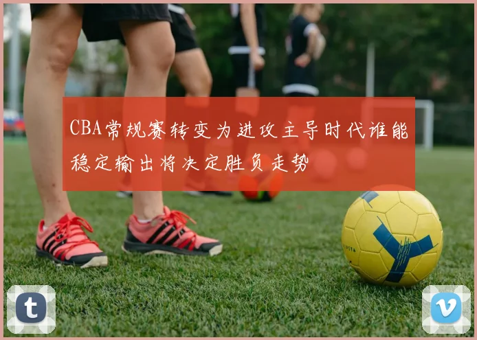 CBA常规赛转变为进攻主导时代谁能稳定输出将决定胜负走势