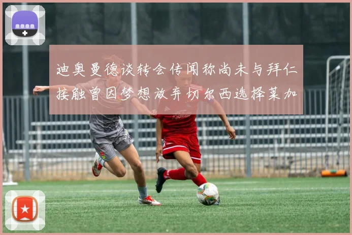 迪奥曼德谈转会传闻称尚未与拜仁接触曾因梦想放弃切尔西选择莱加内斯