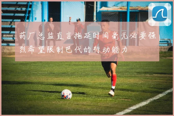 药厂总监直言拖延时间毫无必要强烈希望限制巴代的行动能力