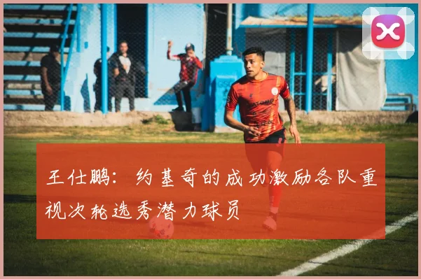 王仕鹏：约基奇的成功激励各队重视次轮选秀潜力球员