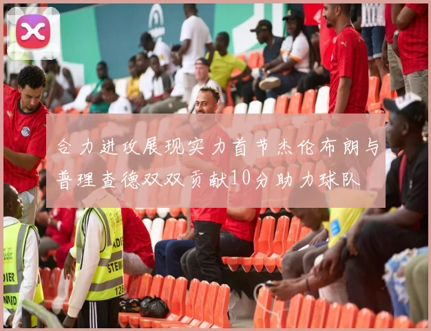 合力进攻展现实力首节杰伦布朗与普理查德双双贡献10分助力球队