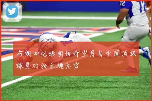 布朗回忆姚明传奇岁月与中国顶级球员对抗乐趣无穷