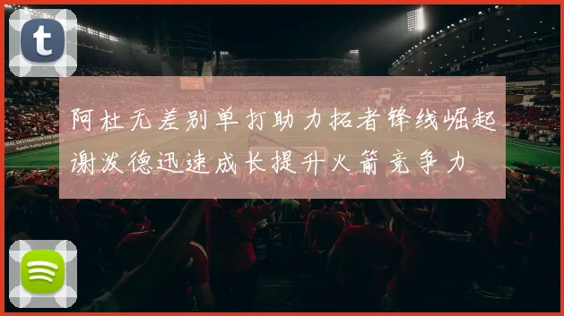 阿杜无差别单打助力拓者锋线崛起谢泼德迅速成长提升火箭竞争力