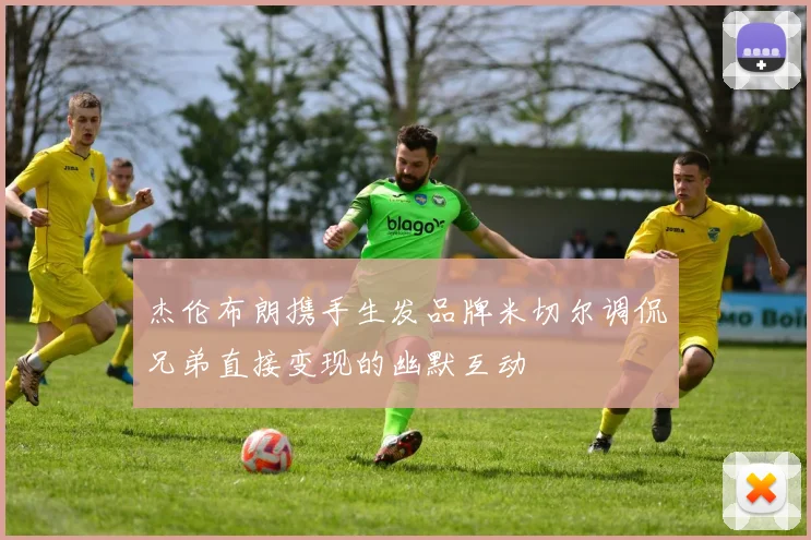 杰伦布朗携手生发品牌米切尔调侃兄弟直接变现的幽默互动