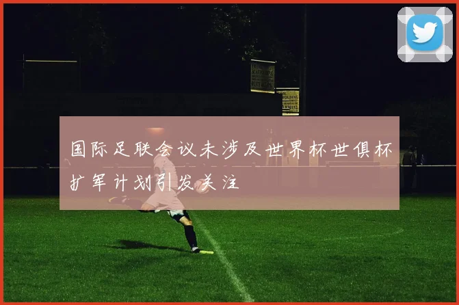 国际足联会议未涉及世界杯世俱杯扩军计划引发关注