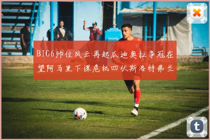 BIG6帅位风云再起瓜迪奥拉争冠在望阿马里下课危机四伏斯洛特弗兰克如坐针毡