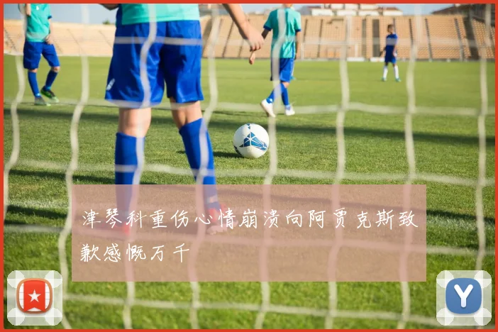 津琴科重伤心情崩溃向阿贾克斯致歉感慨万千