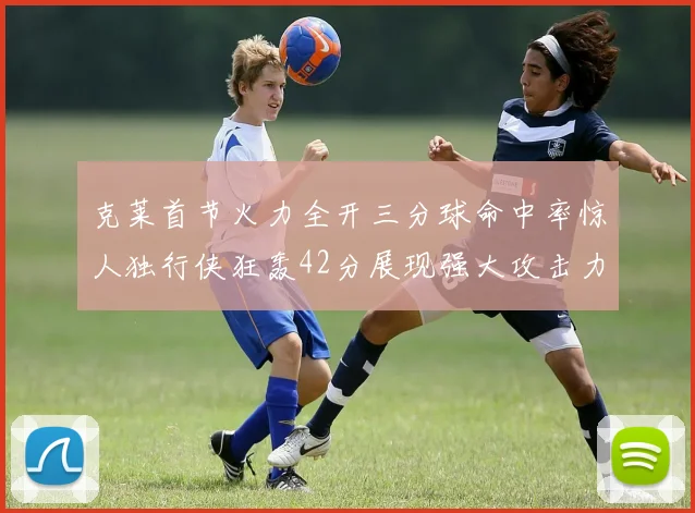 克莱首节火力全开三分球命中率惊人独行侠狂轰42分展现强大攻击力