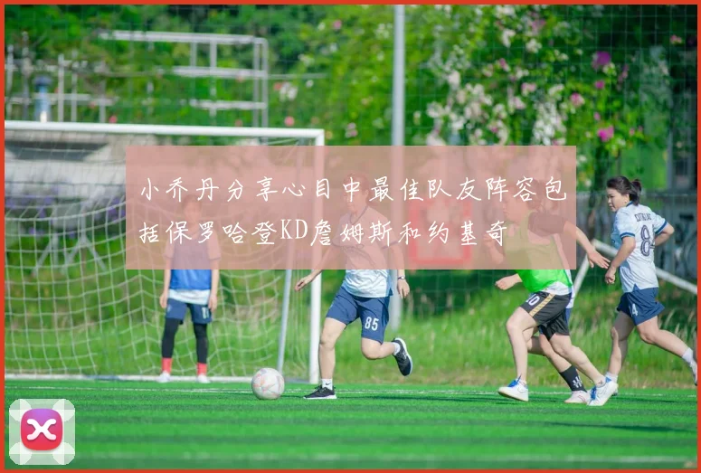 小乔丹分享心目中最佳队友阵容包括保罗哈登KD詹姆斯和约基奇