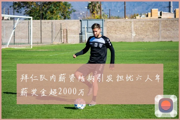 拜仁队内薪资结构引发担忧六人年薪奖金超2000万