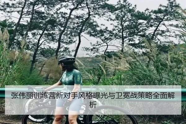 张伟丽训练营新对手风格曝光与卫冕战策略全面解析